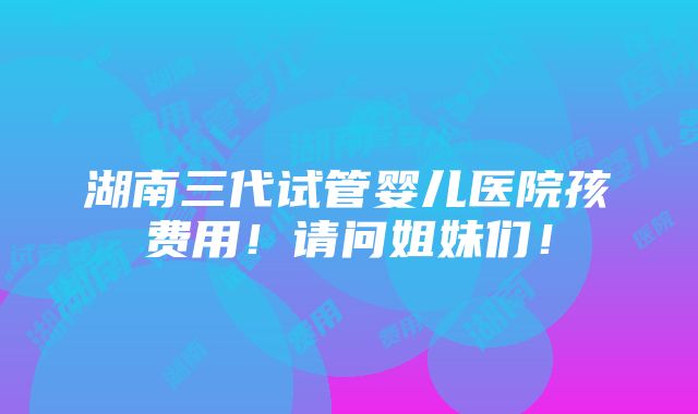 湖南三代试管婴儿医院孩费用！请问姐妹们！