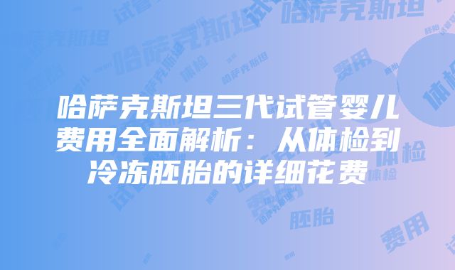 哈萨克斯坦三代试管婴儿费用全面解析：从体检到冷冻胚胎的详细花费