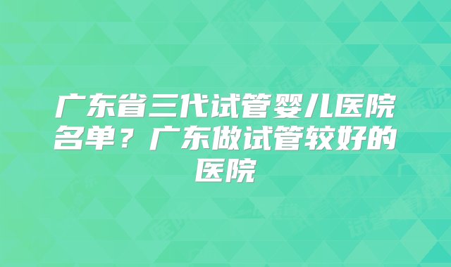 广东省三代试管婴儿医院名单？广东做试管较好的医院