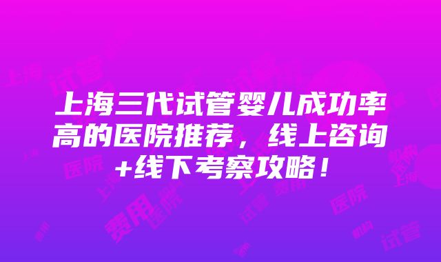 上海三代试管婴儿成功率高的医院推荐，线上咨询+线下考察攻略！