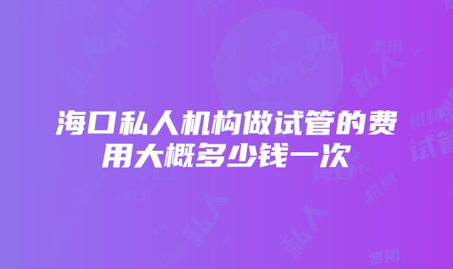 海口私人机构做试管的费用大概多少钱一次