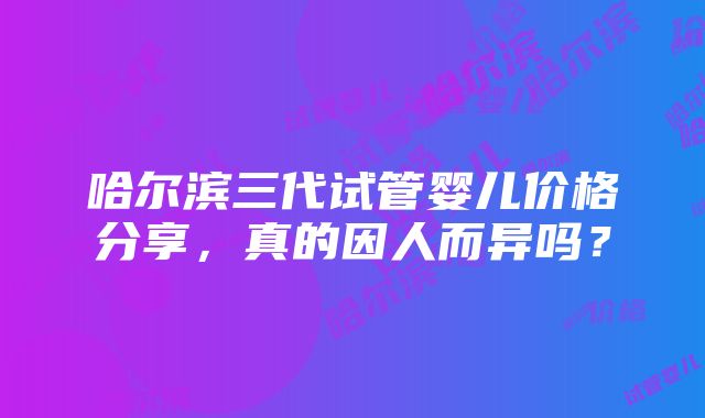 哈尔滨三代试管婴儿价格分享，真的因人而异吗？