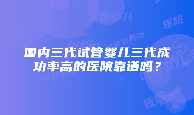 国内三代试管婴儿三代成功率高的医院靠谱吗？