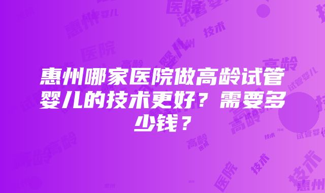 惠州哪家医院做高龄试管婴儿的技术更好？需要多少钱？