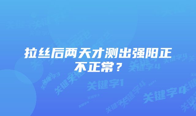 拉丝后两天才测出强阳正不正常？