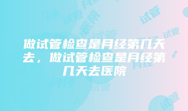 做试管检查是月经第几天去，做试管检查是月经第几天去医院