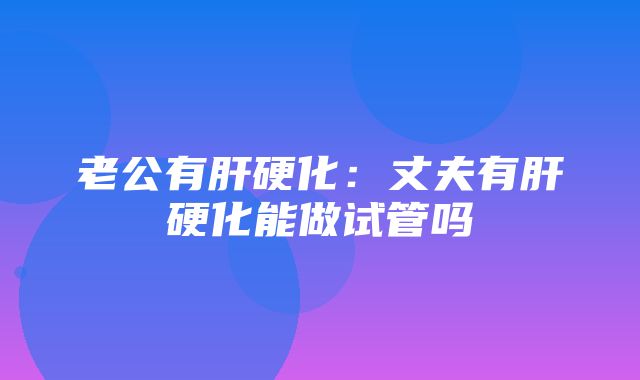 老公有肝硬化：丈夫有肝硬化能做试管吗