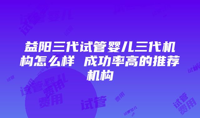 益阳三代试管婴儿三代机构怎么样 成功率高的推荐机构