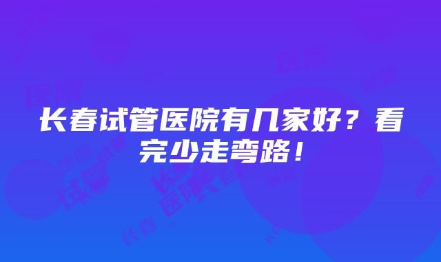 长春试管医院有几家好？看完少走弯路！