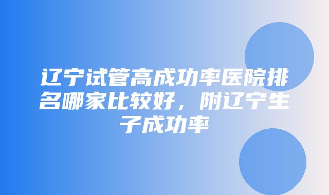 辽宁试管高成功率医院排名哪家比较好，附辽宁生子成功率