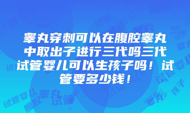 睾丸穿刺可以在腹腔睾丸中取出子进行三代吗三代试管婴儿可以生孩子吗！试管要多少钱！