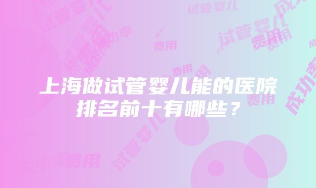 上海做试管婴儿能的医院排名前十有哪些？