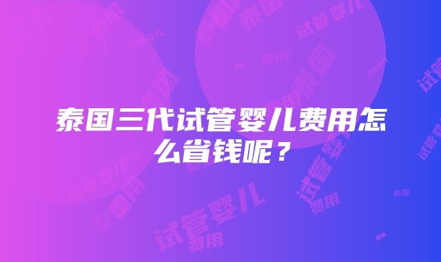 泰国三代试管婴儿费用怎么省钱呢？