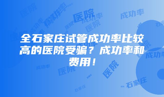 全石家庄试管成功率比较高的医院受骗？成功率和费用！