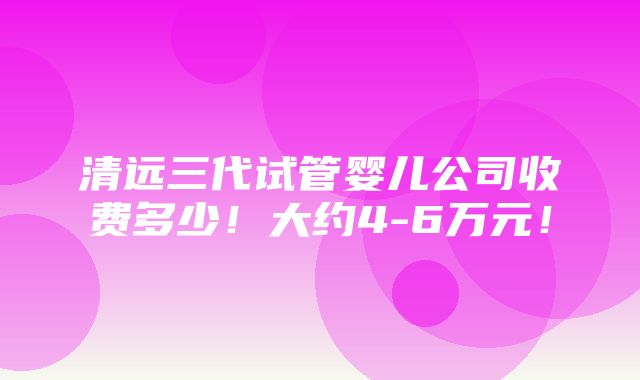 清远三代试管婴儿公司收费多少！大约4-6万元！