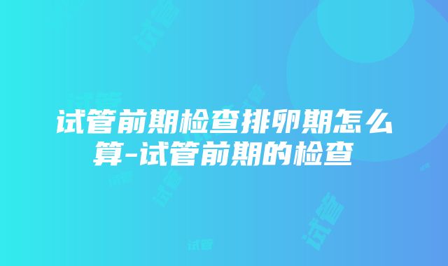 试管前期检查排卵期怎么算-试管前期的检查