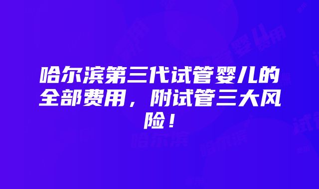 哈尔滨第三代试管婴儿的全部费用，附试管三大风险！