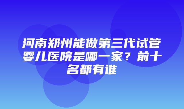 河南郑州能做第三代试管婴儿医院是哪一家？前十名都有谁