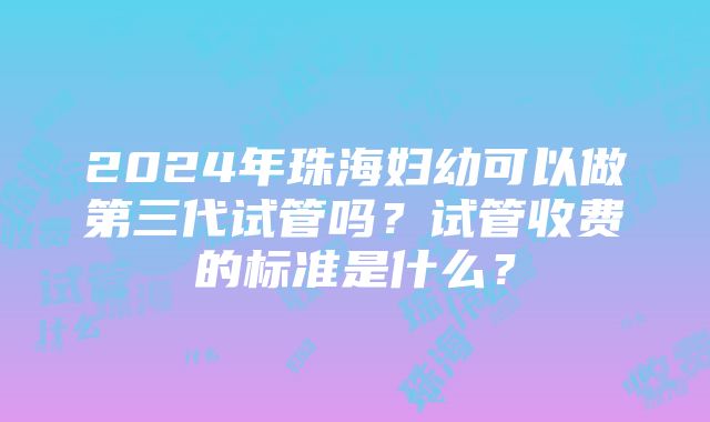 2024年珠海妇幼可以做第三代试管吗？试管收费的标准是什么？