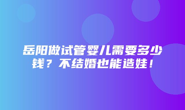 岳阳做试管婴儿需要多少钱？不结婚也能造娃！