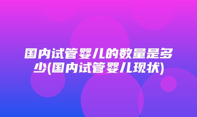 国内试管婴儿的数量是多少(国内试管婴儿现状)