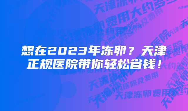 想在2023年冻卵？天津正规医院带你轻松省钱！