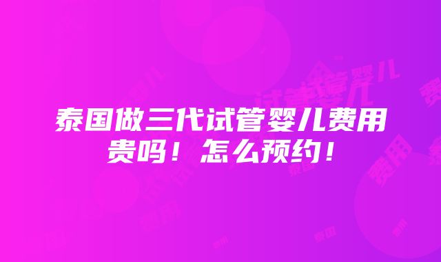 泰国做三代试管婴儿费用贵吗！怎么预约！