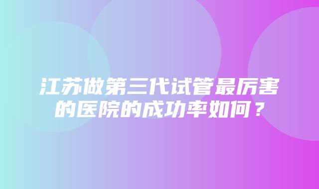 江苏做第三代试管最厉害的医院的成功率如何？