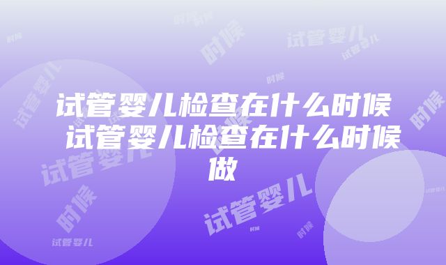 试管婴儿检查在什么时候 试管婴儿检查在什么时候做