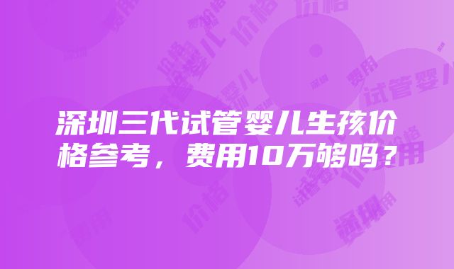 深圳三代试管婴儿生孩价格参考，费用10万够吗？