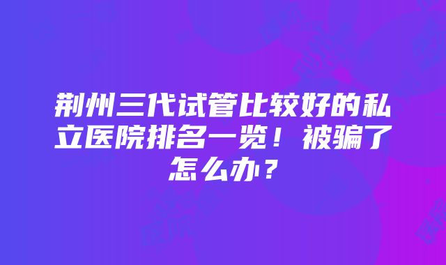 荆州三代试管比较好的私立医院排名一览！被骗了怎么办？