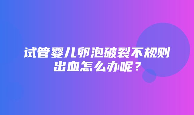 试管婴儿卵泡破裂不规则出血怎么办呢？