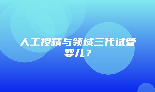 人工授精与领域三代试管婴儿？