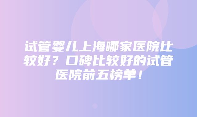 试管婴儿上海哪家医院比较好？口碑比较好的试管医院前五榜单！