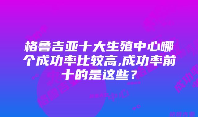 格鲁吉亚十大生殖中心哪个成功率比较高,成功率前十的是这些？