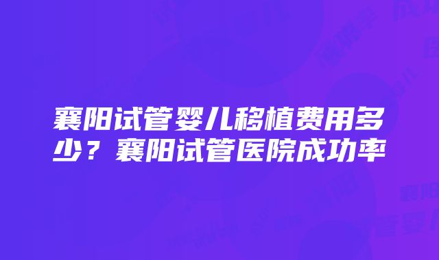 襄阳试管婴儿移植费用多少？襄阳试管医院成功率