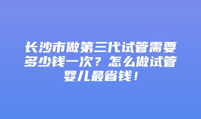 长沙市做第三代试管需要多少钱一次？怎么做试管婴儿最省钱！