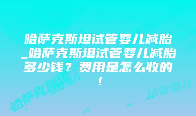 哈萨克斯坦试管婴儿减胎_哈萨克斯坦试管婴儿减胎多少钱？费用是怎么收的！