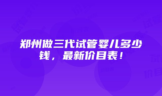 郑州做三代试管婴儿多少钱，最新价目表！