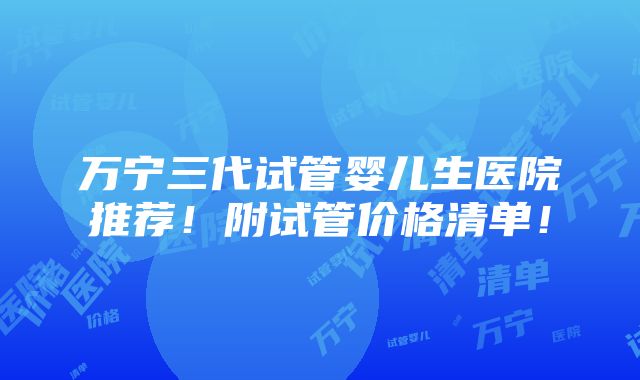 万宁三代试管婴儿生医院推荐！附试管价格清单！