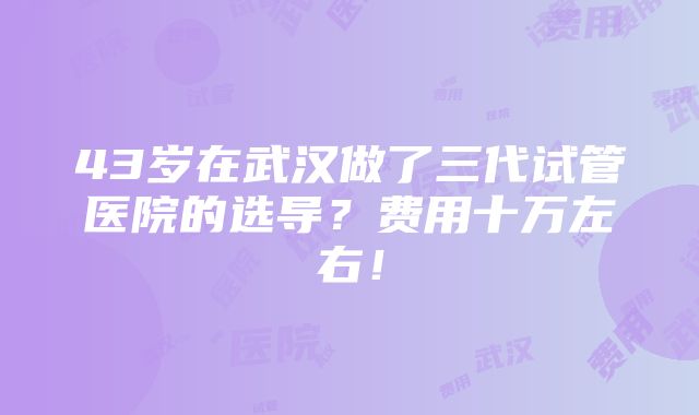 43岁在武汉做了三代试管医院的选导？费用十万左右！