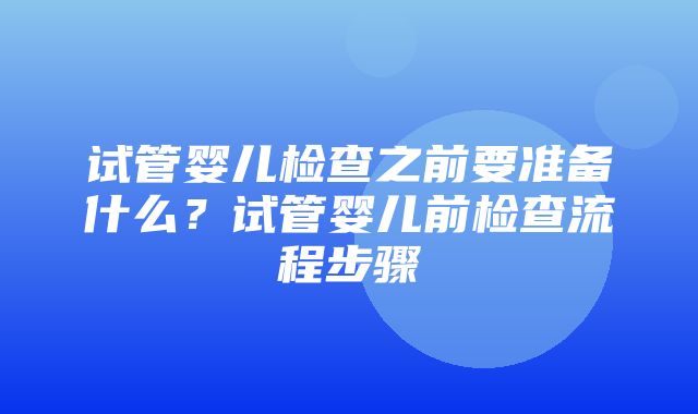 试管婴儿检查之前要准备什么？试管婴儿前检查流程步骤