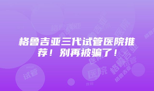 格鲁吉亚三代试管医院推荐！别再被骗了！