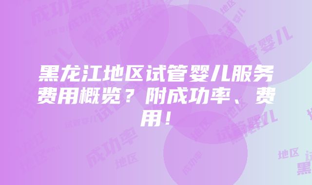 黑龙江地区试管婴儿服务费用概览？附成功率、费用！