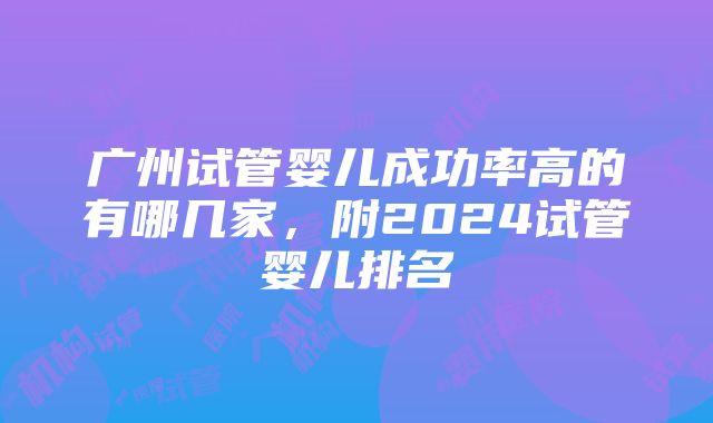 广州试管婴儿成功率高的有哪几家，附2024试管婴儿排名