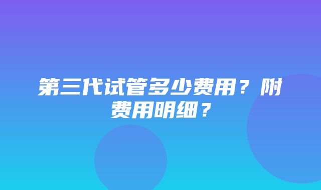 第三代试管多少费用？附费用明细？