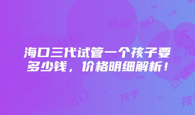 海口三代试管一个孩子要多少钱，价格明细解析！