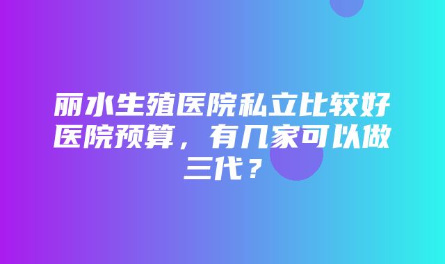 丽水生殖医院私立比较好医院预算，有几家可以做三代？