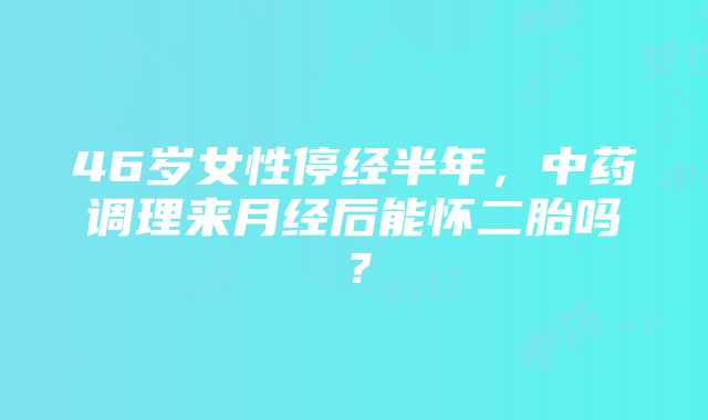 46岁女性停经半年，中药调理来月经后能怀二胎吗？