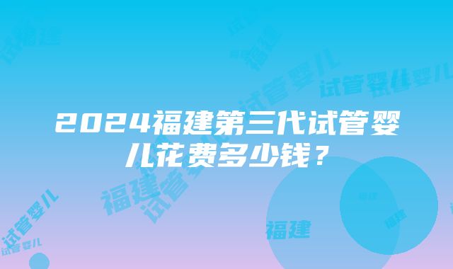 2024福建第三代试管婴儿花费多少钱？